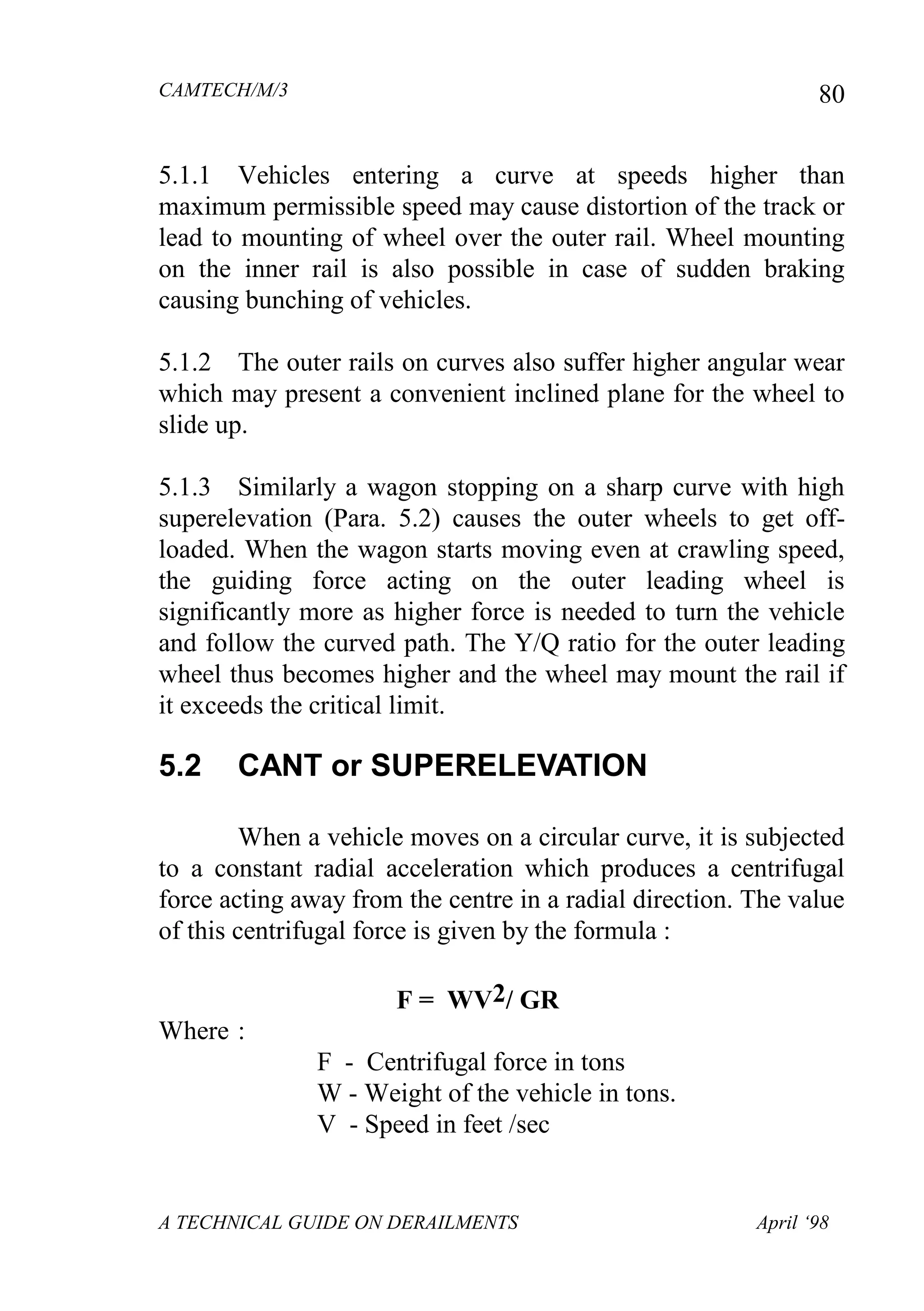 CAMTECH/M/3
A TECHNICAL GUIDE ON DERAILMENTS April ‘98
80
5.1.1 Vehicles entering a curve at speeds higher than
maximum permissible speed may cause distortion of the track or
lead to mounting of wheel over the outer rail. Wheel mounting
on the inner rail is also possible in case of sudden braking
causing bunching of vehicles.
5.1.2 The outer rails on curves also suffer higher angular wear
which may present a convenient inclined plane for the wheel to
slide up.
5.1.3 Similarly a wagon stopping on a sharp curve with high
superelevation (Para. 5.2) causes the outer wheels to get off-
loaded. When the wagon starts moving even at crawling speed,
the guiding force acting on the outer leading wheel is
significantly more as higher force is needed to turn the vehicle
and follow the curved path. The Y/Q ratio for the outer leading
wheel thus becomes higher and the wheel may mount the rail if
it exceeds the critical limit.
5.2 CANT or SUPERELEVATION
When a vehicle moves on a circular curve, it is subjected
to a constant radial acceleration which produces a centrifugal
force acting away from the centre in a radial direction. The value
of this centrifugal force is given by the formula :
F = WV2/ GR
Where :
F - Centrifugal force in tons
W - Weight of the vehicle in tons.
V - Speed in feet /sec
 
