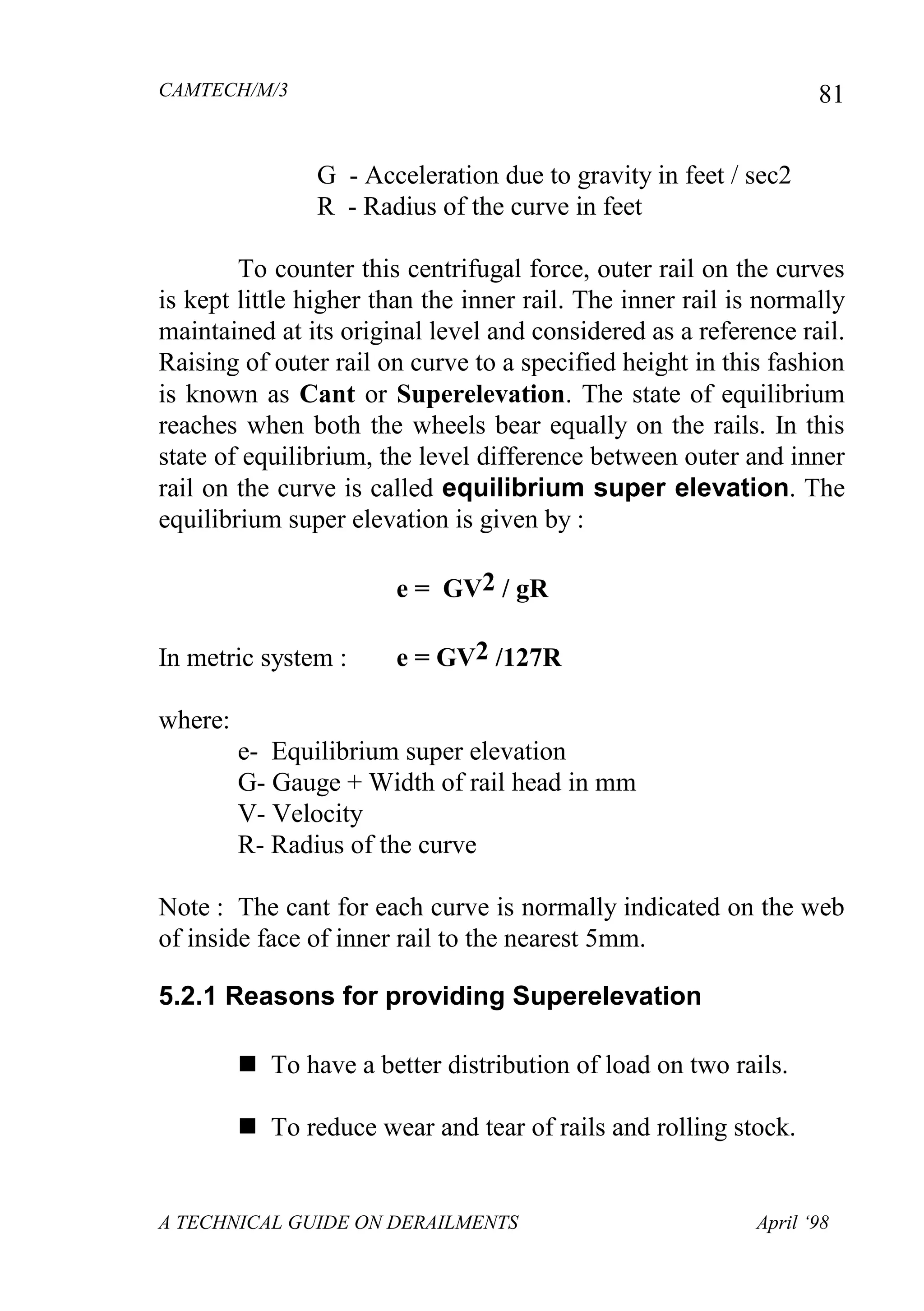 CAMTECH/M/3
A TECHNICAL GUIDE ON DERAILMENTS April ‘98
81
G - Acceleration due to gravity in feet / sec2
R - Radius of the curve in feet
To counter this centrifugal force, outer rail on the curves
is kept little higher than the inner rail. The inner rail is normally
maintained at its original level and considered as a reference rail.
Raising of outer rail on curve to a specified height in this fashion
is known as Cant or Superelevation. The state of equilibrium
reaches when both the wheels bear equally on the rails. In this
state of equilibrium, the level difference between outer and inner
rail on the curve is called equilibrium super elevation. The
equilibrium super elevation is given by :
e = GV2 / gR
In metric system : e = GV2 /127R
where:
e- Equilibrium super elevation
G- Gauge + Width of rail head in mm
V- Velocity
R- Radius of the curve
Note : The cant for each curve is normally indicated on the web
of inside face of inner rail to the nearest 5mm.
5.2.1 Reasons for providing Superelevation
 To have a better distribution of load on two rails.
 To reduce wear and tear of rails and rolling stock.
 