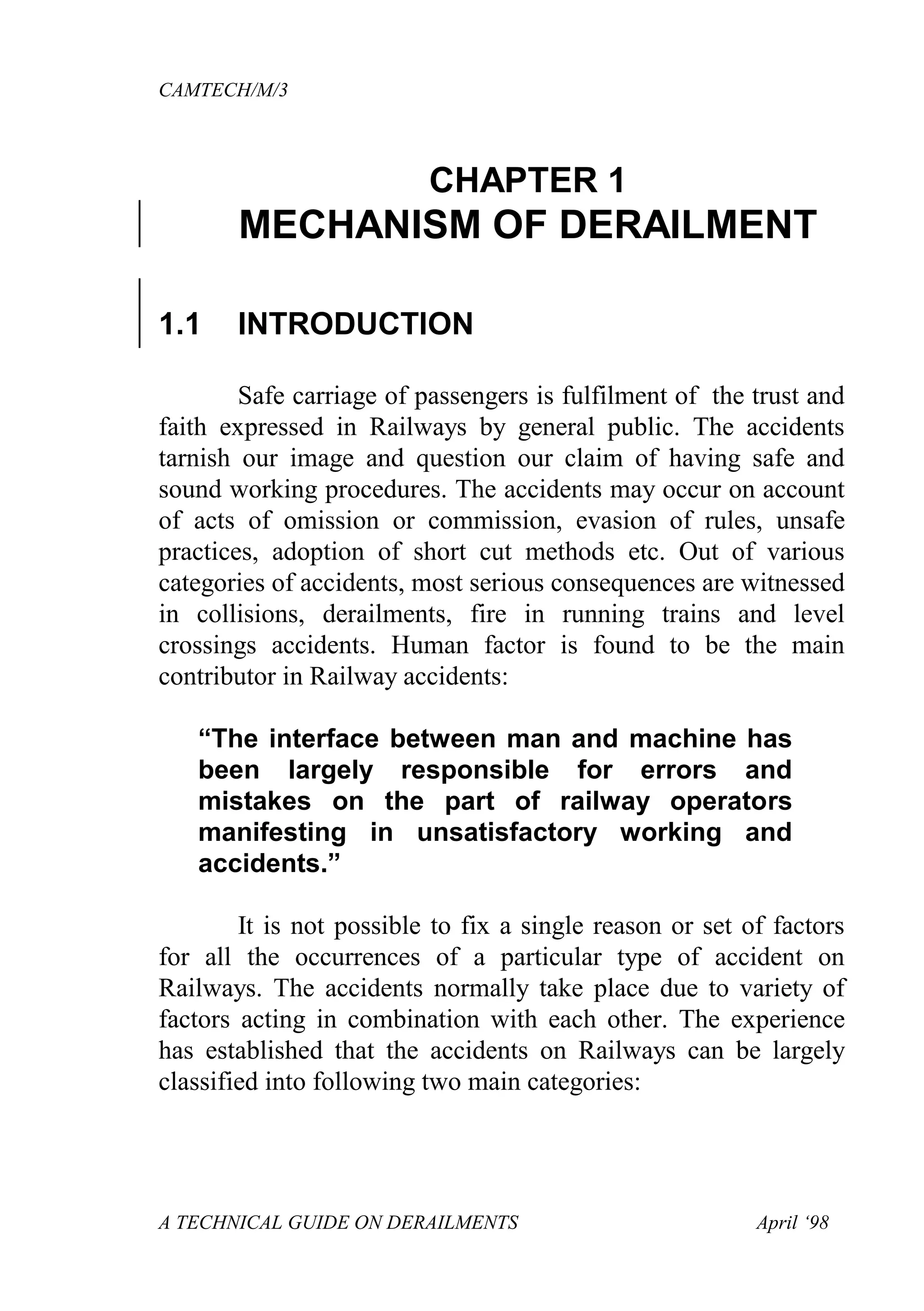 CAMTECH/M/3
A TECHNICAL GUIDE ON DERAILMENTS April ‘98
CHAPTER 1
MECHANISM OF DERAILMENT
1.1 INTRODUCTION
Safe carriage of passengers is fulfilment of the trust and
faith expressed in Railways by general public. The accidents
tarnish our image and question our claim of having safe and
sound working procedures. The accidents may occur on account
of acts of omission or commission, evasion of rules, unsafe
practices, adoption of short cut methods etc. Out of various
categories of accidents, most serious consequences are witnessed
in collisions, derailments, fire in running trains and level
crossings accidents. Human factor is found to be the main
contributor in Railway accidents:
“The interface between man and machine has
been largely responsible for errors and
mistakes on the part of railway operators
manifesting in unsatisfactory working and
accidents.”
It is not possible to fix a single reason or set of factors
for all the occurrences of a particular type of accident on
Railways. The accidents normally take place due to variety of
factors acting in combination with each other. The experience
has established that the accidents on Railways can be largely
classified into following two main categories:
 