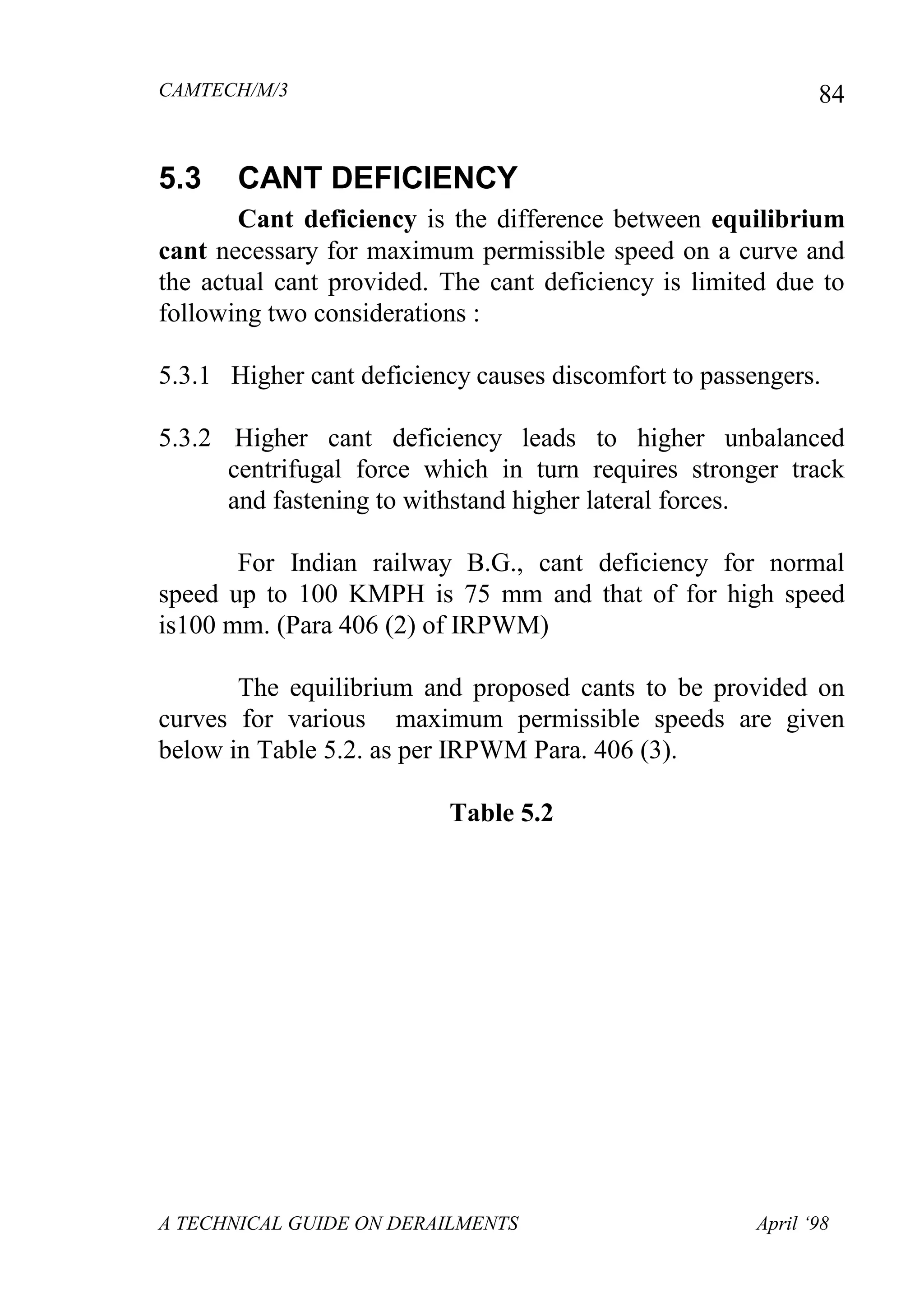 CAMTECH/M/3
A TECHNICAL GUIDE ON DERAILMENTS April ‘98
84
5.3 CANT DEFICIENCY
Cant deficiency is the difference between equilibrium
cant necessary for maximum permissible speed on a curve and
the actual cant provided. The cant deficiency is limited due to
following two considerations :
5.3.1 Higher cant deficiency causes discomfort to passengers.
5.3.2 Higher cant deficiency leads to higher unbalanced
centrifugal force which in turn requires stronger track
and fastening to withstand higher lateral forces.
For Indian railway B.G., cant deficiency for normal
speed up to 100 KMPH is 75 mm and that of for high speed
is100 mm. (Para 406 (2) of IRPWM)
The equilibrium and proposed cants to be provided on
curves for various maximum permissible speeds are given
below in Table 5.2. as per IRPWM Para. 406 (3).
Table 5.2
 
