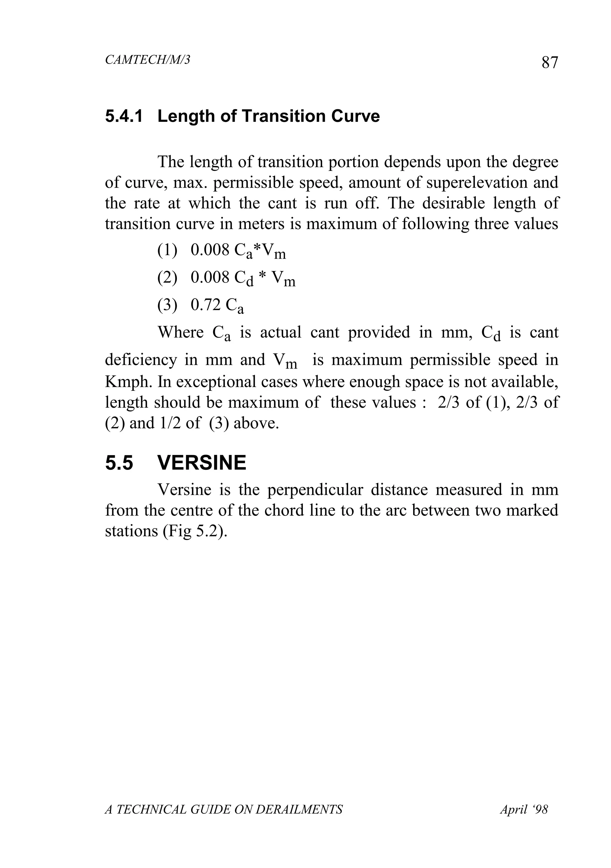 CAMTECH/M/3
A TECHNICAL GUIDE ON DERAILMENTS April ‘98
87
5.4.1 Length of Transition Curve
The length of transition portion depends upon the degree
of curve, max. permissible speed, amount of superelevation and
the rate at which the cant is run off. The desirable length of
transition curve in meters is maximum of following three values
(1) 0.008 Ca*Vm
(2) 0.008 Cd * Vm
(3) 0.72 Ca
Where Ca is actual cant provided in mm, Cd is cant
deficiency in mm and Vm is maximum permissible speed in
Kmph. In exceptional cases where enough space is not available,
length should be maximum of these values : 2/3 of (1), 2/3 of
(2) and 1/2 of (3) above.
5.5 VERSINE
Versine is the perpendicular distance measured in mm
from the centre of the chord line to the arc between two marked
stations (Fig 5.2).
 