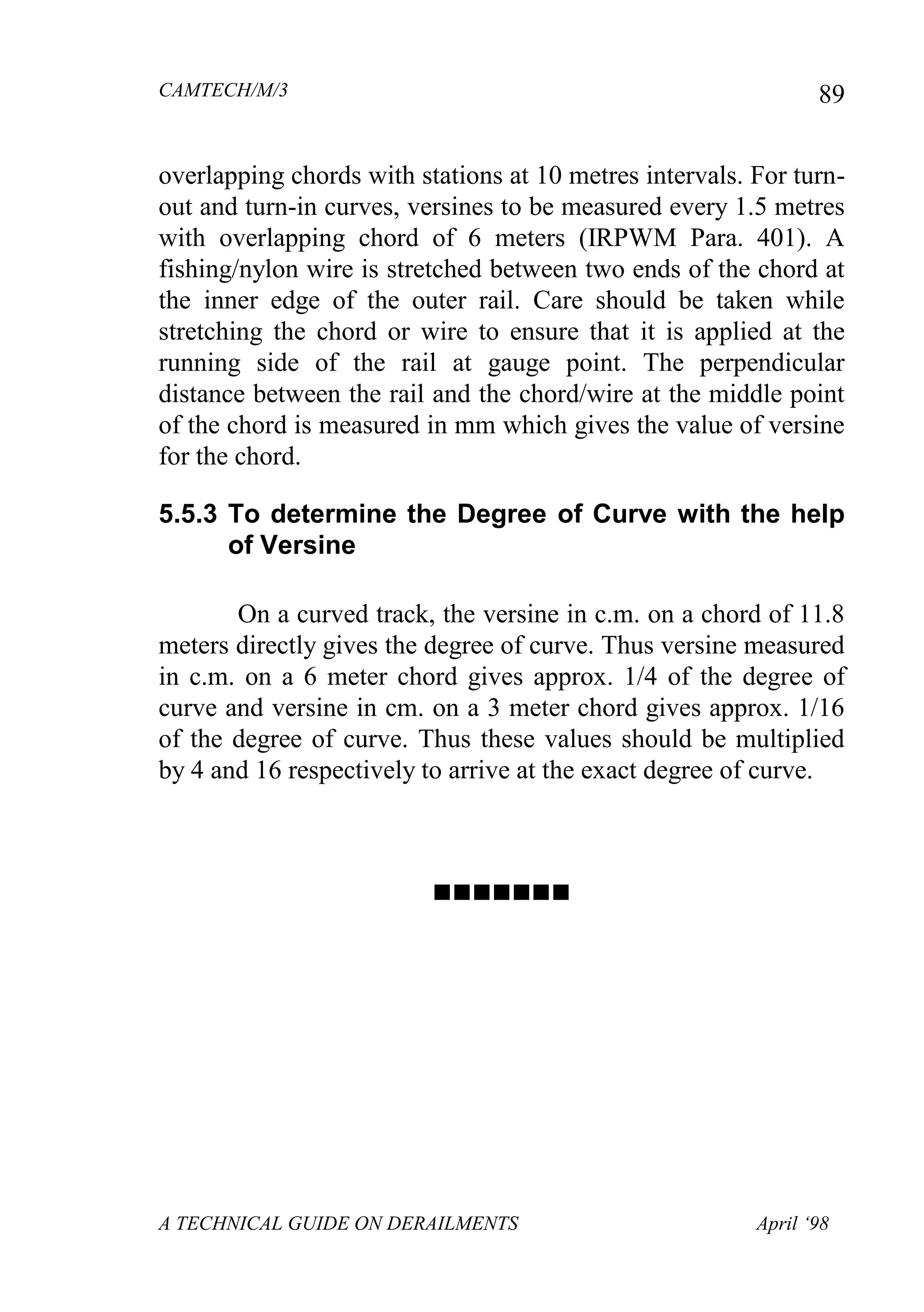 CAMTECH/M/3
A TECHNICAL GUIDE ON DERAILMENTS April ‘98
89
overlapping chords with stations at 10 metres intervals. For turn-
out and turn-in curves, versines to be measured every 1.5 metres
with overlapping chord of 6 meters (IRPWM Para. 401). A
fishing/nylon wire is stretched between two ends of the chord at
the inner edge of the outer rail. Care should be taken while
stretching the chord or wire to ensure that it is applied at the
running side of the rail at gauge point. The perpendicular
distance between the rail and the chord/wire at the middle point
of the chord is measured in mm which gives the value of versine
for the chord.
5.5.3 To determine the Degree of Curve with the help
of Versine
On a curved track, the versine in c.m. on a chord of 11.8
meters directly gives the degree of curve. Thus versine measured
in c.m. on a 6 meter chord gives approx. 1/4 of the degree of
curve and versine in cm. on a 3 meter chord gives approx. 1/16
of the degree of curve. Thus these values should be multiplied
by 4 and 16 respectively to arrive at the exact degree of curve.

 