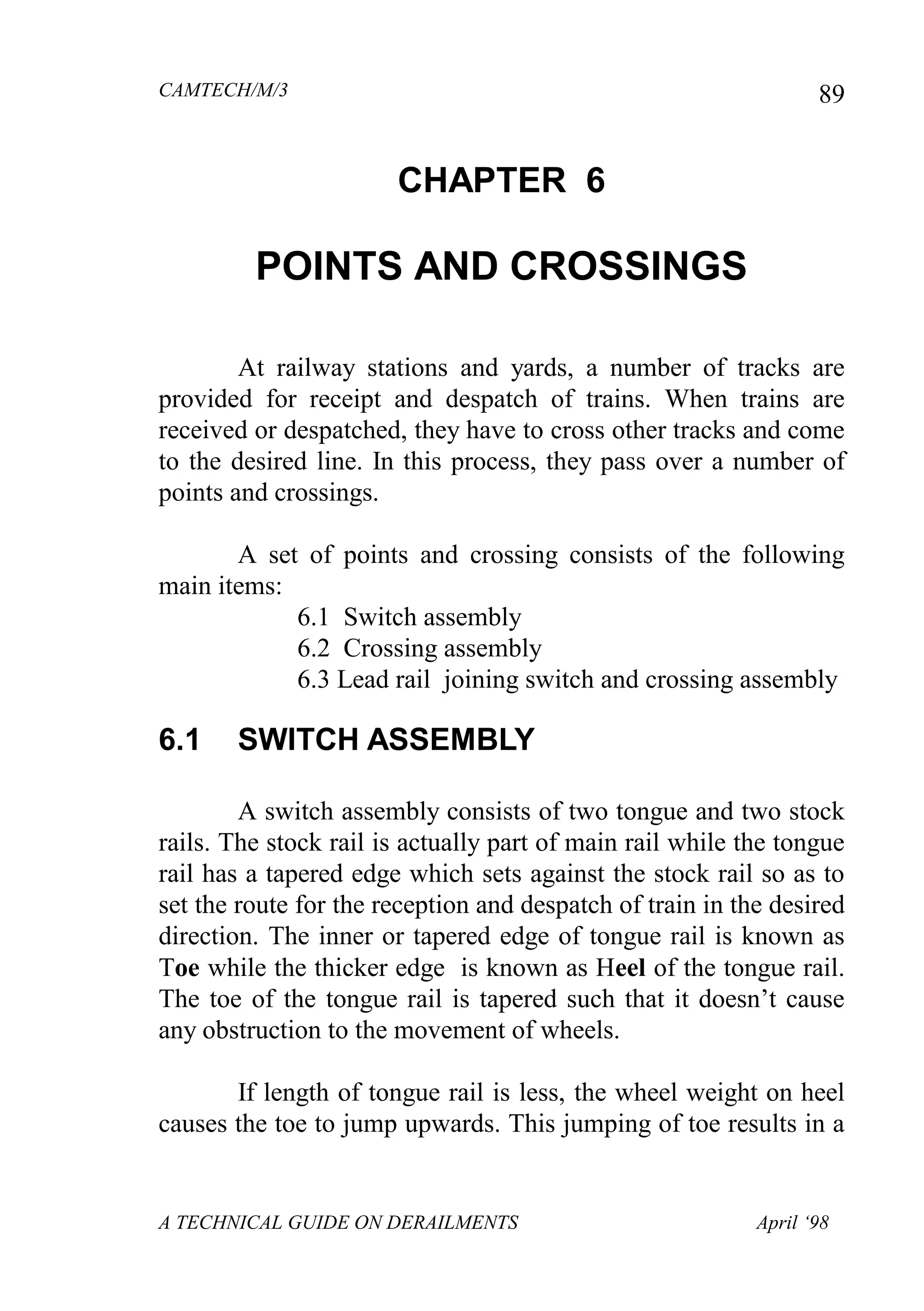 CAMTECH/M/3
A TECHNICAL GUIDE ON DERAILMENTS April ‘98
89
CHAPTER 6
POINTS AND CROSSINGS
At railway stations and yards, a number of tracks are
provided for receipt and despatch of trains. When trains are
received or despatched, they have to cross other tracks and come
to the desired line. In this process, they pass over a number of
points and crossings.
A set of points and crossing consists of the following
main items:
6.1 Switch assembly
6.2 Crossing assembly
6.3 Lead rail joining switch and crossing assembly
6.1 SWITCH ASSEMBLY
A switch assembly consists of two tongue and two stock
rails. The stock rail is actually part of main rail while the tongue
rail has a tapered edge which sets against the stock rail so as to
set the route for the reception and despatch of train in the desired
direction. The inner or tapered edge of tongue rail is known as
Toe while the thicker edge is known as Heel of the tongue rail.
The toe of the tongue rail is tapered such that it doesn’t cause
any obstruction to the movement of wheels.
If length of tongue rail is less, the wheel weight on heel
causes the toe to jump upwards. This jumping of toe results in a
 