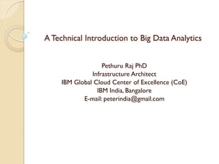 A Technical Introduction to Big Data Analytics
Pethuru Raj PhD
Infrastructure Architect
IBM Global Cloud Center of Excellence (CoE)
IBM India, Bangalore
E-mail: peterindia@gmail.com
 