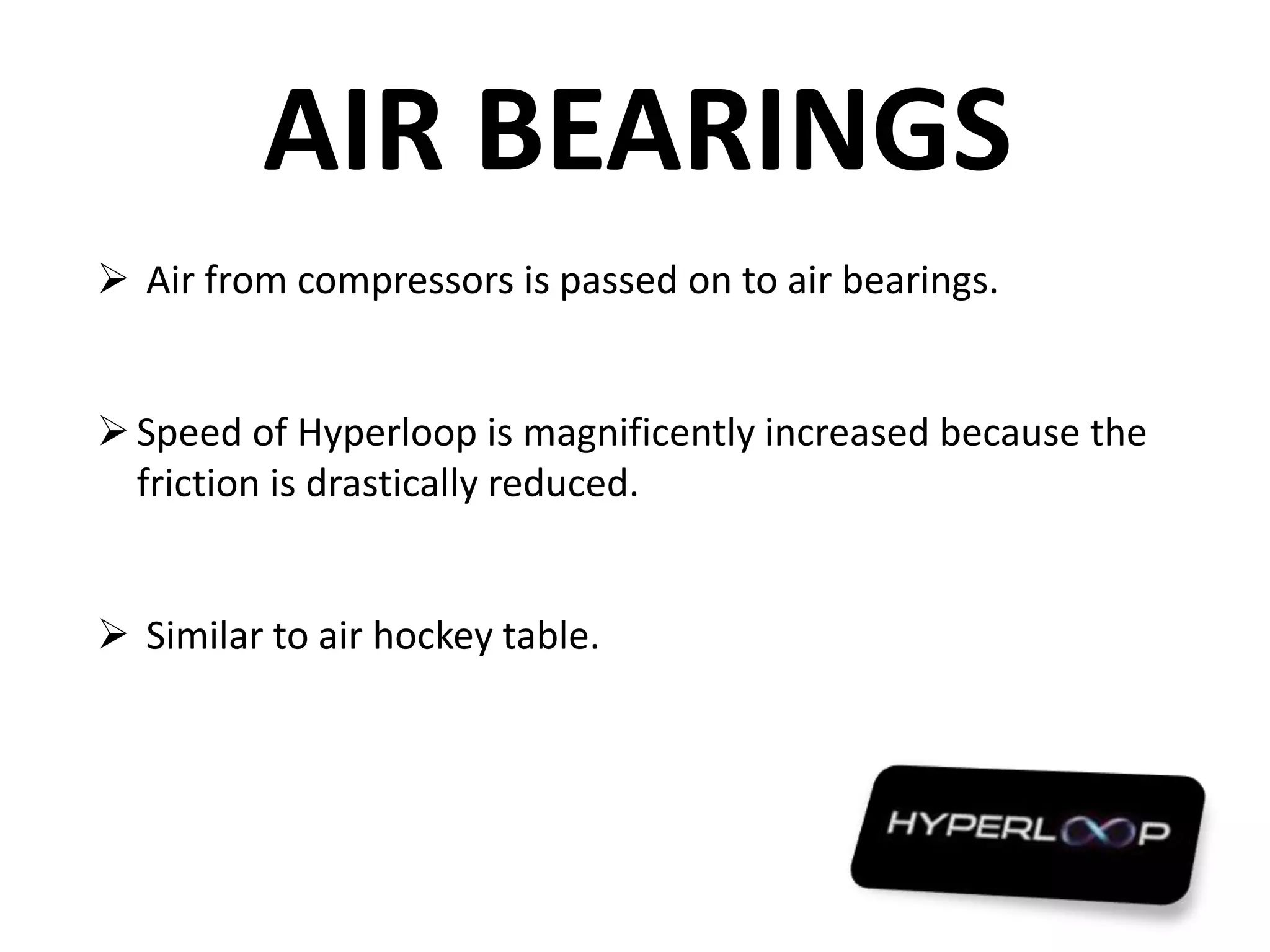 AIR BEARINGS
 Air from compressors is passed on to air bearings.
Speed of Hyperloop is magnificently increased because the
friction is drastically reduced.
 Similar to air hockey table.
 