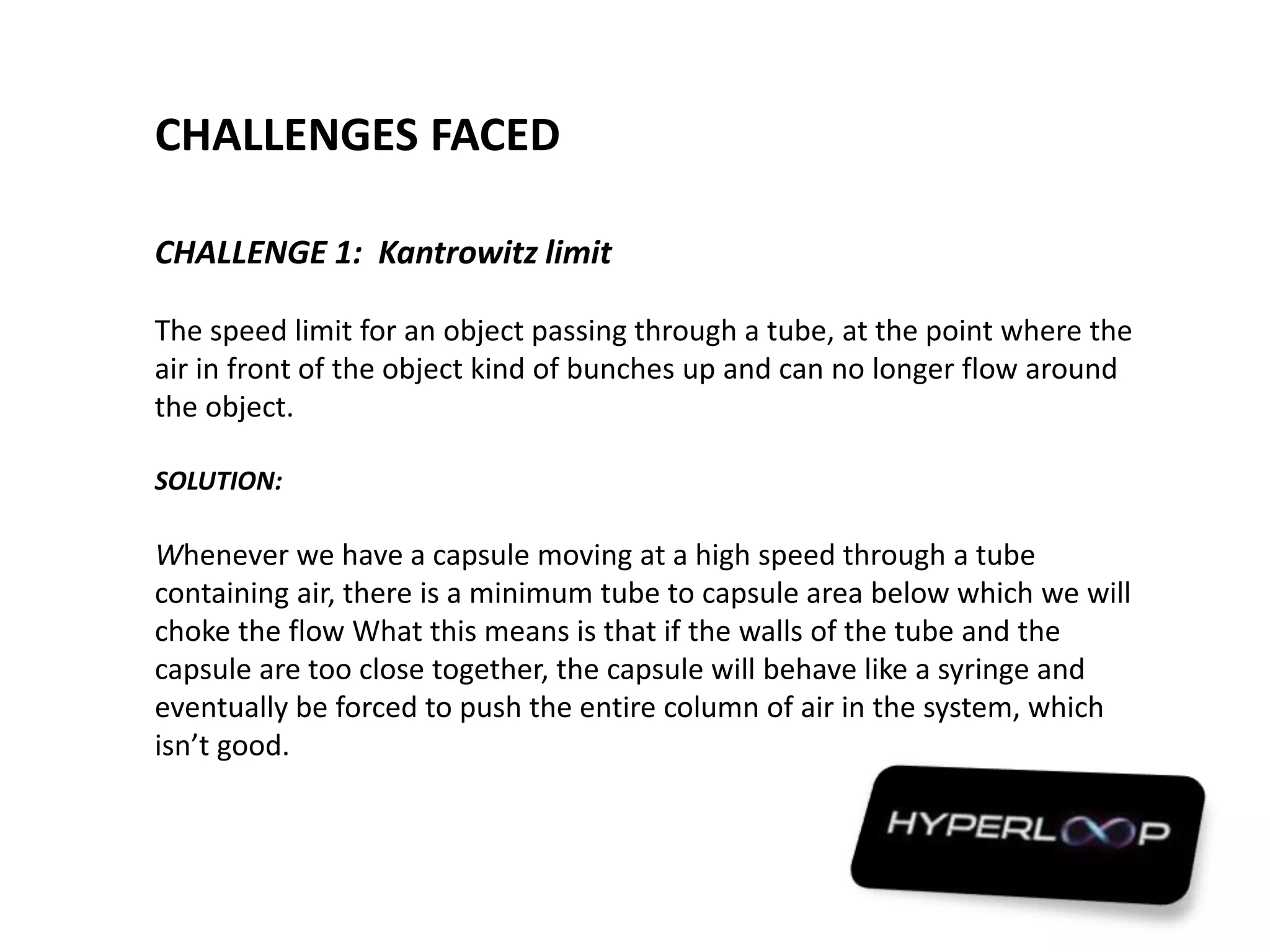 CHALLENGES FACED
CHALLENGE 1: Kantrowitz limit
The speed limit for an object passing through a tube, at the point where the
air in front of the object kind of bunches up and can no longer flow around
the object.
SOLUTION:
Whenever we have a capsule moving at a high speed through a tube
containing air, there is a minimum tube to capsule area below which we will
choke the flow What this means is that if the walls of the tube and the
capsule are too close together, the capsule will behave like a syringe and
eventually be forced to push the entire column of air in the system, which
isn’t good.
 