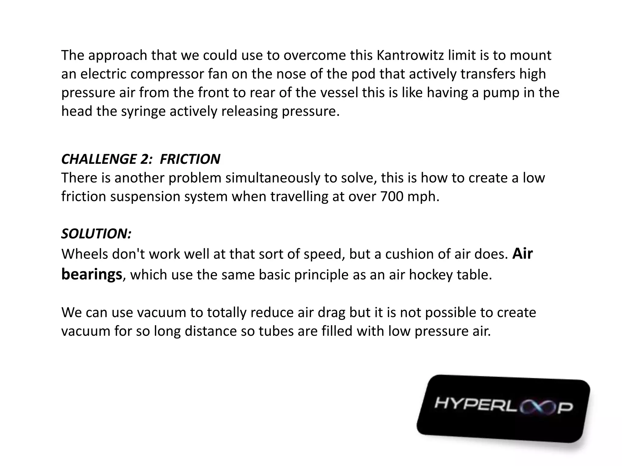 The approach that we could use to overcome this Kantrowitz limit is to mount
an electric compressor fan on the nose of the pod that actively transfers high
pressure air from the front to rear of the vessel this is like having a pump in the
head the syringe actively releasing pressure.
CHALLENGE 2: FRICTION
There is another problem simultaneously to solve, this is how to create a low
friction suspension system when travelling at over 700 mph.
SOLUTION:
Wheels don't work well at that sort of speed, but a cushion of air does. Air
bearings, which use the same basic principle as an air hockey table.
We can use vacuum to totally reduce air drag but it is not possible to create
vacuum for so long distance so tubes are filled with low pressure air.
 