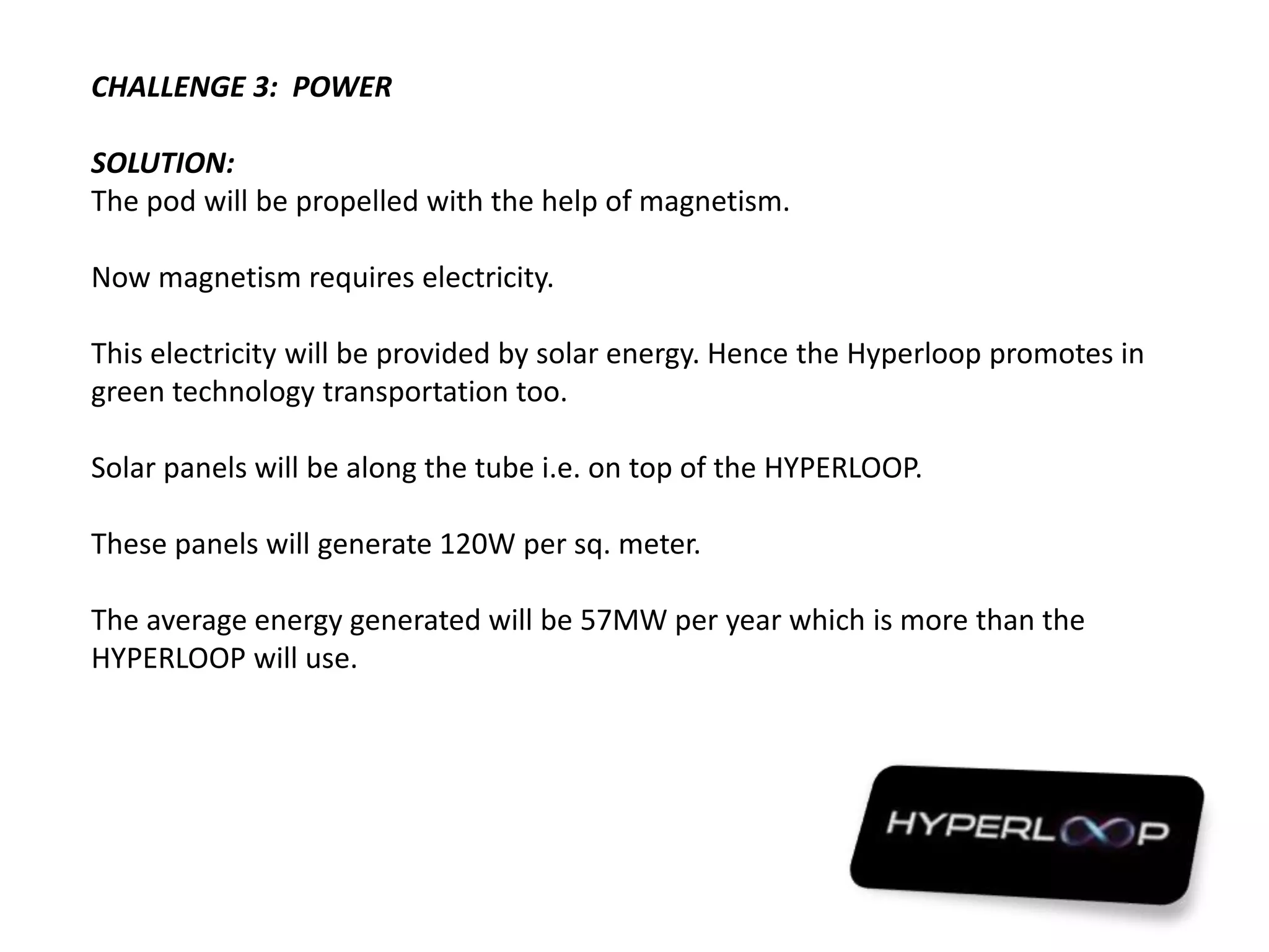 CHALLENGE 3: POWER
SOLUTION:
The pod will be propelled with the help of magnetism.
Now magnetism requires electricity.
This electricity will be provided by solar energy. Hence the Hyperloop promotes in
green technology transportation too.
Solar panels will be along the tube i.e. on top of the HYPERLOOP.
These panels will generate 120W per sq. meter.
The average energy generated will be 57MW per year which is more than the
HYPERLOOP will use.
 