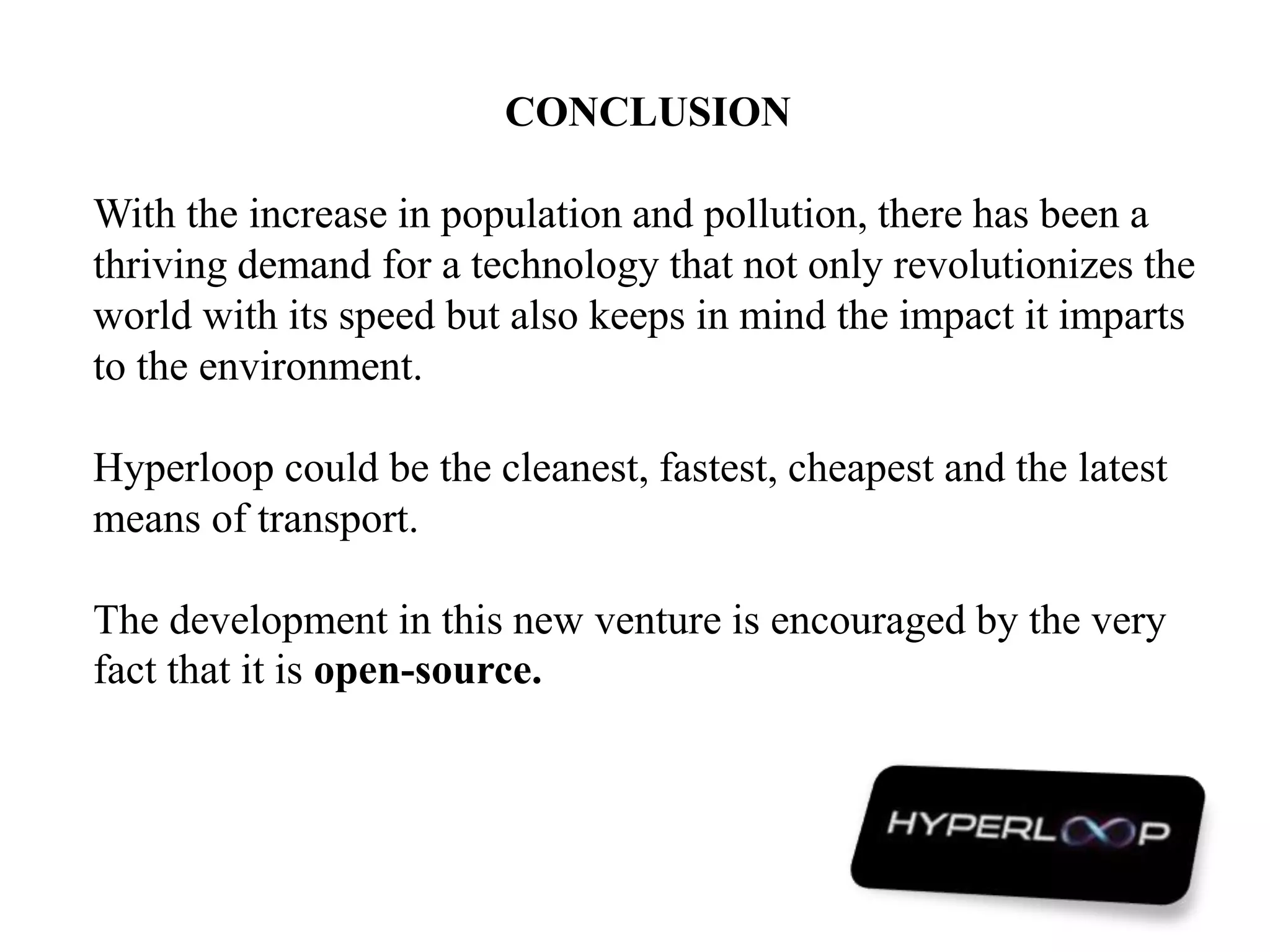 CONCLUSION
With the increase in population and pollution, there has been a
thriving demand for a technology that not only revolutionizes the
world with its speed but also keeps in mind the impact it imparts
to the environment.
Hyperloop could be the cleanest, fastest, cheapest and the latest
means of transport.
The development in this new venture is encouraged by the very
fact that it is open-source.
 