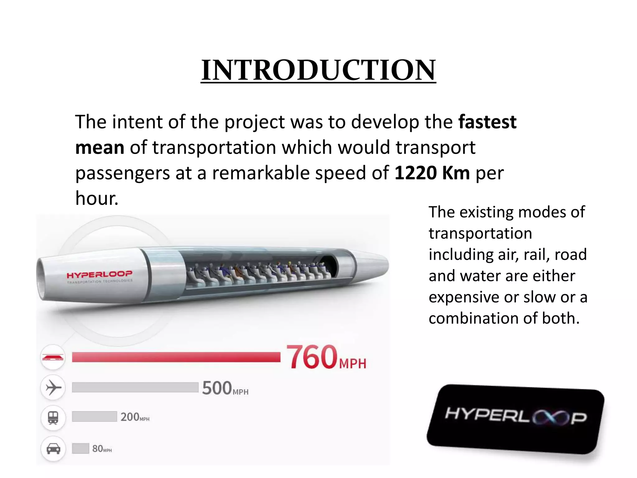 INTRODUCTION
The intent of the project was to develop the fastest
mean of transportation which would transport
passengers at a remarkable speed of 1220 Km per
hour.
The existing modes of
transportation
including air, rail, road
and water are either
expensive or slow or a
combination of both.
 