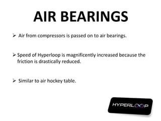 AIR BEARINGS
 Air from compressors is passed on to air bearings.
Speed of Hyperloop is magnificently increased because the
friction is drastically reduced.
 Similar to air hockey table.
 