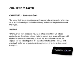 CHALLENGES FACED
CHALLENGE 1: Kantrowitz limit
The speed limit for an object passing through a tube, at the point where the
air in front of the object kind of bunches up and can no longer flow around
the object.
SOLUTION:
Whenever we have a capsule moving at a high speed through a tube
containing air, there is a minimum tube to capsule area below which we will
choke the flow What this means is that if the walls of the tube and the
capsule are too close together, the capsule will behave like a syringe and
eventually be forced to push the entire column of air in the system, which
isn’t good.
 