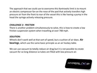 The approach that we could use to overcome this Kantrowitz limit is to mount
an electric compressor fan on the nose of the pod that actively transfers high
pressure air from the front to rear of the vessel this is like having a pump in the
head the syringe actively releasing pressure.
CHALLENGE 2: FRICTION
There is another problem simultaneously to solve, this is how to create a low
friction suspension system when travelling at over 700 mph.
SOLUTION:
Wheels don't work well at that sort of speed, but a cushion of air does. Air
bearings, which use the same basic principle as an air hockey table.
We can use vacuum to totally reduce air drag but it is not possible to create
vacuum for so long distance so tubes are filled with low pressure air.
 