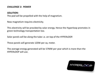 CHALLENGE 3: POWER
SOLUTION:
The pod will be propelled with the help of magnetism.
Now magnetism requires electricity.
This electricity will be provided by solar energy. Hence the Hyperloop promotes in
green technology transportation too.
Solar panels will be along the tube i.e. on top of the HYPERLOOP.
These panels will generate 120W per sq. meter.
The average energy generated will be 57MW per year which is more than the
HYPERLOOP will use.
 