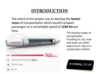 INTRODUCTION
The intent of the project was to develop the fastest
mean of transportation which would transport
passengers at a remarkable speed of 1220 Km per
hour.
The existing modes of
transportation
including air, rail, road
and water are either
expensive or slow or a
combination of both.
 