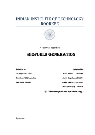 INDIAN INSTITUTE OF TECHNOLOGY
ROORKEE
A Technical Report on
BIOFUELS GENERATION
Submitted to: Submitted by:
Dr. Nagendra Kumar Mitul Rawat...........12216013
Department Of Humanities Mohit Rajput .........12216014
And Social Sciences Nikhil Singla...........12216015
S.Avinash Deepak…12216016
G-! (Metallurgical and materials engg.)
Signature
 