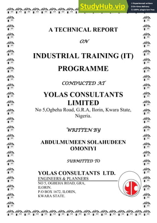 A TECHNICAL REPORT
ON
INDUSTRIAL TRAINING (IT)
PROGRAMME
CONDUCTED AT
YOLAS CONSULTANTS
LIMITED
No 5,Ogbeha Road, G.R.A, Ilorin, Kwara State,
Nigeria.
WRITTEN BY
ABDULMUMEEN SOLAHUDEEN
OMONIYI
SUBMITTED TO
YOLAS CONSULTANTS LTD.
ENGINEERS & PLANNERS
NO 5, OGBEHA ROAD, GRA,
ILORIN.
P.O BOX 1672, ILORIN,
KWARA STATE.
 