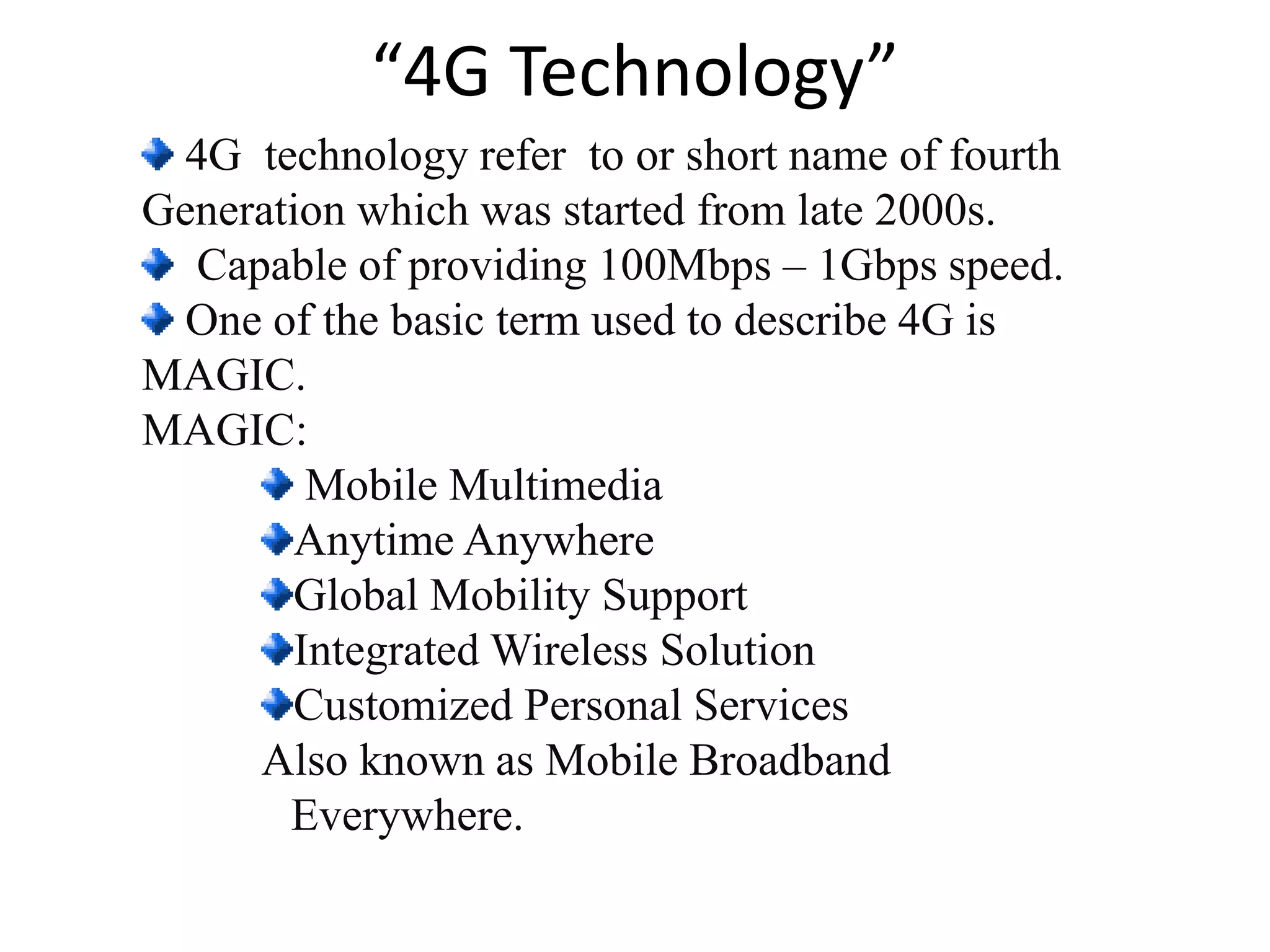 “4G Technology”
4G technology refer to or short name of fourth
Generation which was started from late 2000s.
Capable of providing 100Mbps – 1Gbps speed.
One of the basic term used to describe 4G is
MAGIC.
MAGIC:
Mobile Multimedia
Anytime Anywhere
Global Mobility Support
Integrated Wireless Solution
Customized Personal Services
Also known as Mobile Broadband
Everywhere.
 