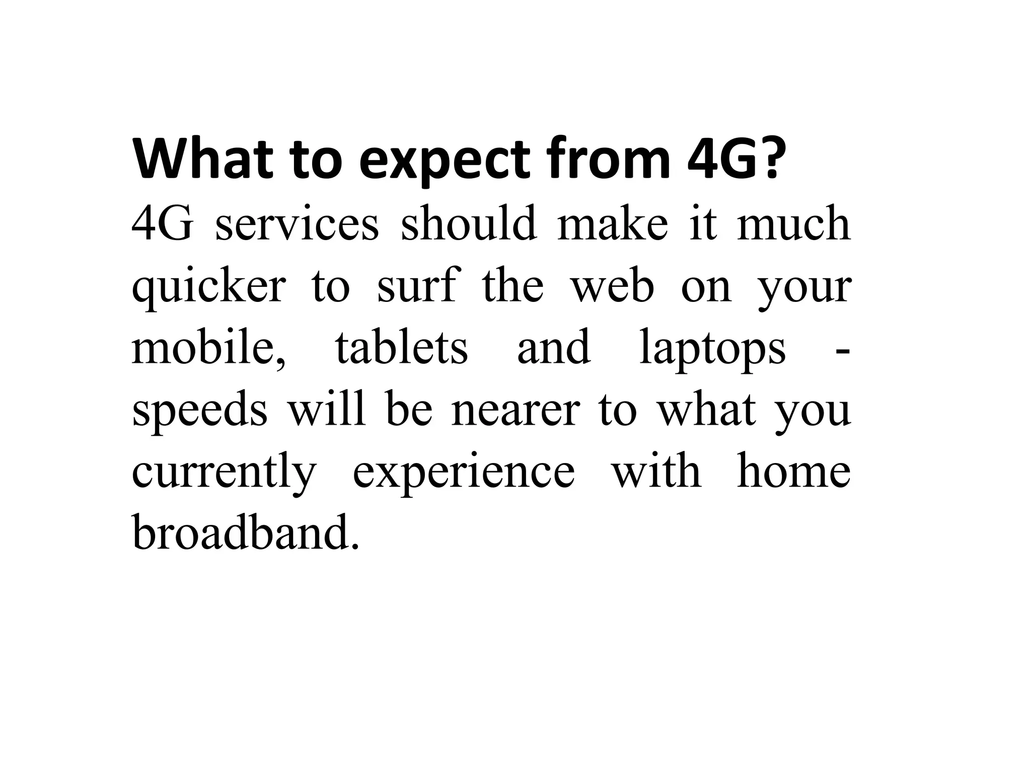 What to expect from 4G?
4G services should make it much
quicker to surf the web on your
mobile, tablets and laptops -
speeds will be nearer to what you
currently experience with home
broadband.
 