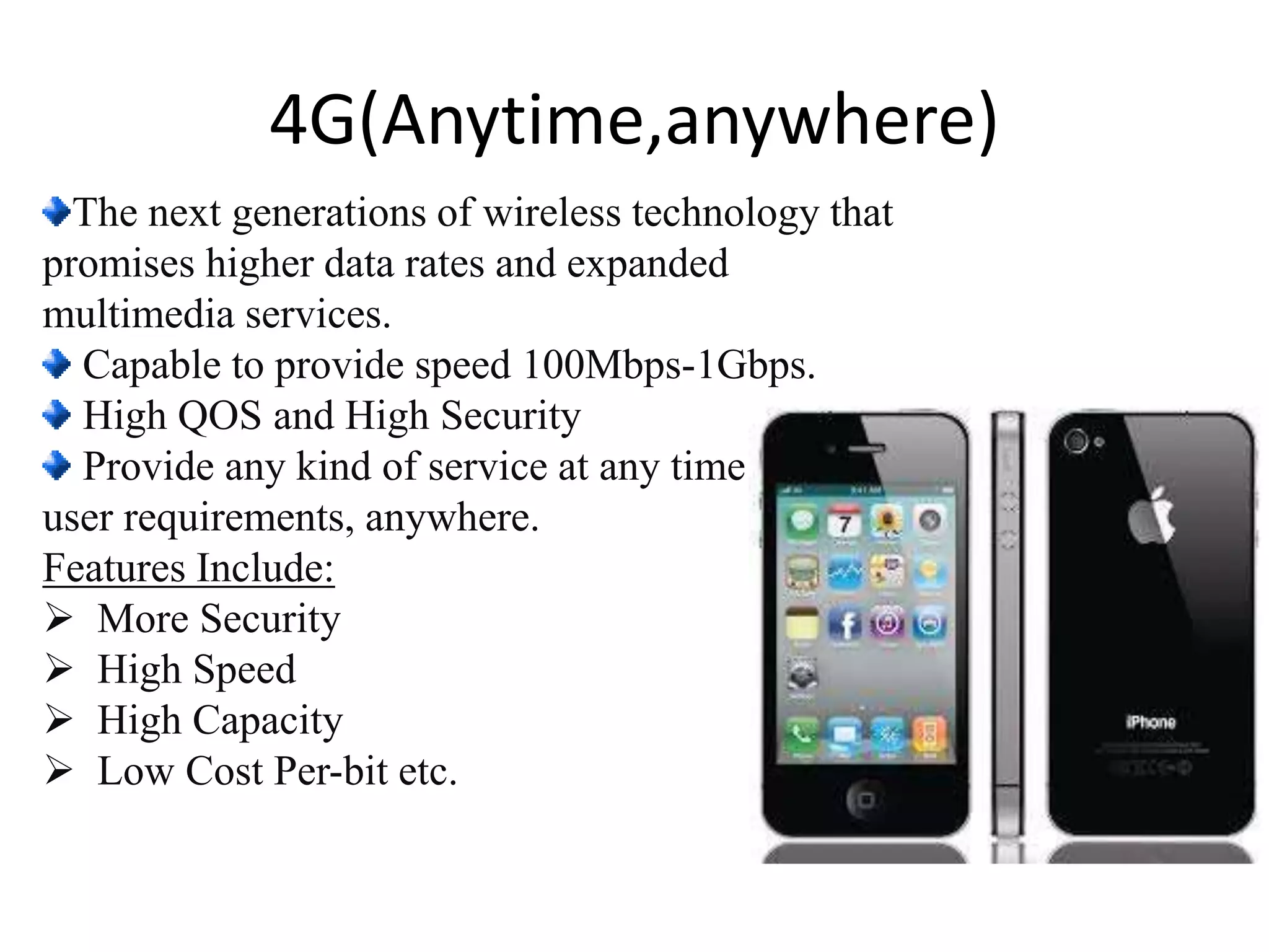 The next generations of wireless technology that
promises higher data rates and expanded
multimedia services.
Capable to provide speed 100Mbps-1Gbps.
High QOS and High Security
Provide any kind of service at any time as per
user requirements, anywhere.
Features Include:
 More Security
 High Speed
 High Capacity
 Low Cost Per-bit etc.
4G(Anytime,anywhere)
 