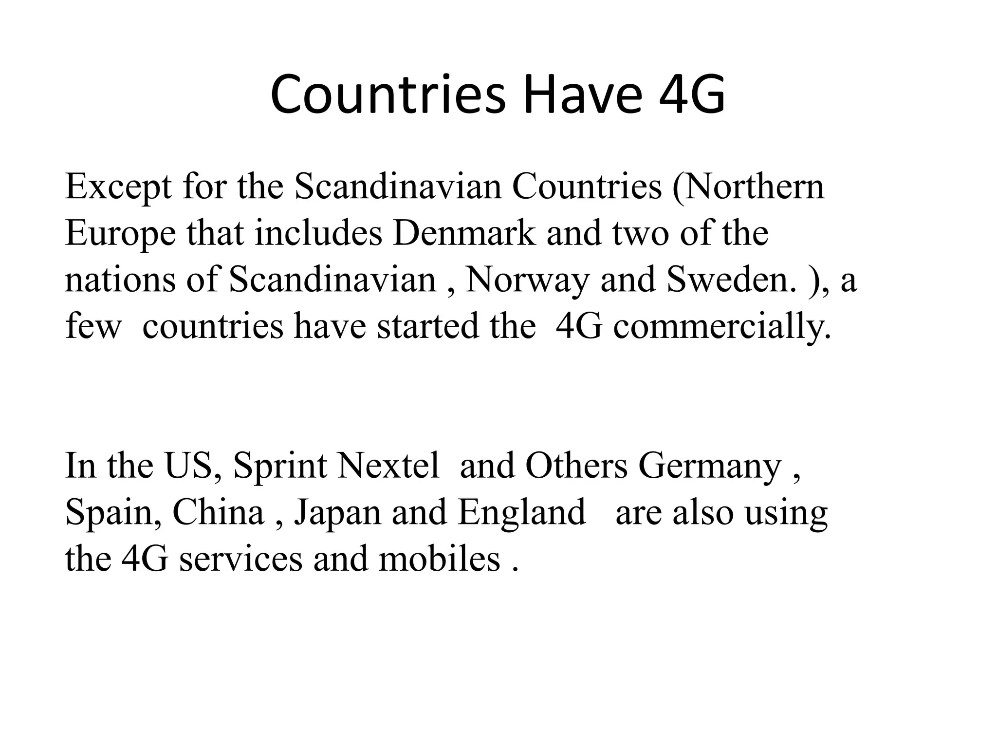 Except for the Scandinavian Countries (Northern
Europe that includes Denmark and two of the
nations of Scandinavian , Norway and Sweden. ), a
few countries have started the 4G commercially.
In the US, Sprint Nextel and Others Germany ,
Spain, China , Japan and England are also using
the 4G services and mobiles .
Countries Have 4G
 