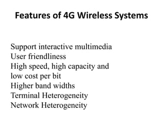 Support interactive multimedia
User friendliness
High speed, high capacity and
low cost per bit
Higher band widths
Terminal Heterogeneity
Network Heterogeneity
Features of 4G Wireless Systems
 
