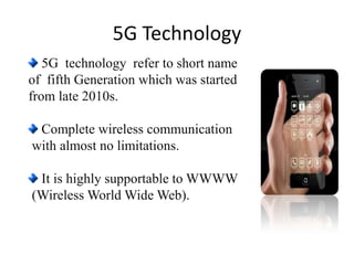 5G technology refer to short name
of fifth Generation which was started
from late 2010s.
Complete wireless communication
with almost no limitations.
It is highly supportable to WWWW
(Wireless World Wide Web).
5G Technology
 