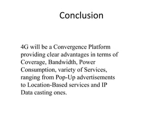 4G will be a Convergence Platform
providing clear advantages in terms of
Coverage, Bandwidth, Power
Consumption, variety of Services,
ranging from Pop-Up advertisements
to Location-Based services and IP
Data casting ones.
Conclusion
 