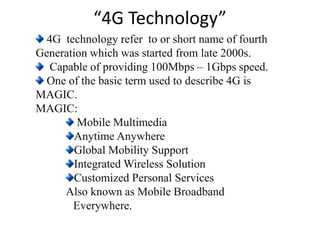 “4G Technology”
4G technology refer to or short name of fourth
Generation which was started from late 2000s.
Capable of providing 100Mbps – 1Gbps speed.
One of the basic term used to describe 4G is
MAGIC.
MAGIC:
Mobile Multimedia
Anytime Anywhere
Global Mobility Support
Integrated Wireless Solution
Customized Personal Services
Also known as Mobile Broadband
Everywhere.
 