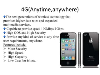 The next generations of wireless technology that
promises higher data rates and expanded
multimedia services.
Capable to provide speed 100Mbps-1Gbps.
High QOS and High Security
Provide any kind of service at any time as per
user requirements, anywhere.
Features Include:
 More Security
 High Speed
 High Capacity
 Low Cost Per-bit etc.
4G(Anytime,anywhere)
 
