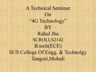 A Technical Seminar
On
“4G Technology”
BY
Rahul Jha
SCROLLS2142
B.tech(ECE)
SUS College Of Engg. & Technolgy
Tangori,Mohali
 