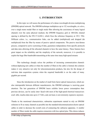 Performance Analysis of DWDM Optical Transmission System
CVSR College of Engineering 1
1. INTRODUCTION
In this topic we will assess the performance of a dense wavelength division multiplexing
(DWDM) optical network. The DWDM technique multiplexes up to 132 wavelengths, or colors,
over a single mono modal fiber or single mode fiber allowing the coexistence of many logical
channels over the same physical medium; the DWDM frequency grid at 100-GHz channel
spacing is defined by the ITU-T G.694.1, which fixes the reference frequency at 193.1 THz.
Different colors, i.e., communication links, can be added (multiplexed) and dropped (de
multiplexed) from the fiber by means of passive optical components. The passive mux/demux
process, compared to active sectioning of data, guarantees independence from specific protocols
and data rates allowing all the allocated channels to have the same latency. These features have
great impact on the reliability and the simplicity of the network; moreover, it is possible to
exploit the huge fiber bandwidth transmitting at the same time many high-speed streams
This technology cheaply solves the problem of increasing communication channels
without deploying new cables or when the number of fibers in the cable is limited; this solution
makes it very attractive not only for telecommunication products, but also for the design of
real-time data acquisition systems when the required bandwidth is on the order of many
gigabits per second.
Since the introduction on the market of small form factor optical transceivers, which are
also interoperable between different manufacturers, the DWDM technique is receiving great
attention: The last generation of DWDM lasers exhibits lower power consumption than
previous devices, can be easily inter- faced with most of the high-speed electrical transceivers
avail- able, reaches data rates up to 2.7 Gb/s, and, not least, is not extremely expensive anymore.
Thanks to the mentioned characteristics, submarine experiments started to rely on DWDM
solutions to fit as many channels as possible into the standard telecommunication electro optical
cables in order to decrease the overall costs of connecting the submerse apparatus. A smaller
number of fibers inside the cable requires connectors with less optical pins: This choice reduces
 