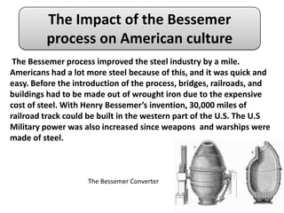 The Impact of the Bessemer
         process on American culture
 The Bessemer process improved the steel industry by a mile.
Americans had a lot more steel because of this, and it was quick and
easy. Before the introduction of the process, bridges, railroads, and
buildings had to be made out of wrought iron due to the expensive
cost of steel. With Henry Bessemer’s invention, 30,000 miles of
railroad track could be built in the western part of the U.S. The U.S
Military power was also increased since weapons and warships were
made of steel.



                    The Bessemer Converter
 