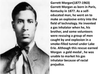 Garrett Morgan(1877-1963)
Garrett Morgan as born in Paris,
Kentucky in 1877. As a self-
educated man, he went on to
make an explosive entry into the
field of technology. He invented
a gas inhalator when he, his
brother, and some volunteers
were rescuing a group of men
caught by and explosion in a
smoke-filled tunnel under Lake
Erie. Although this rescue earned
Morgan a gold medal , he was
unable to market his gas
inhalator because of racial
prejudice.
 