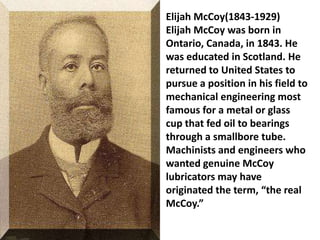 Elijah McCoy(1843-1929)
Elijah McCoy was born in
Ontario, Canada, in 1843. He
was educated in Scotland. He
returned to United States to
pursue a position in his field to
mechanical engineering most
famous for a metal or glass
cup that fed oil to bearings
through a smallbore tube.
Machinists and engineers who
wanted genuine McCoy
lubricators may have
originated the term, “the real
McCoy.”
 