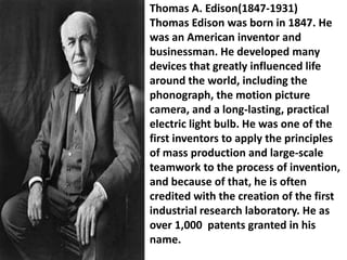 Thomas A. Edison(1847-1931)
Thomas Edison was born in 1847. He
was an American inventor and
businessman. He developed many
devices that greatly influenced life
around the world, including the
phonograph, the motion picture
camera, and a long-lasting, practical
electric light bulb. He was one of the
first inventors to apply the principles
of mass production and large-scale
teamwork to the process of invention,
and because of that, he is often
credited with the creation of the first
industrial research laboratory. He as
over 1,000 patents granted in his
name.
 