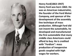 Henry Ford(1863-1947)
Henry Ford was born 1863. He
was an American industrialist,
the founder of the Ford Motor
Company, and sponsor of the
development of the assembly
line technique of mass
production. Although Ford did
not invent the automobile, he
developed and manufactured
the first automobile that many
middle class Americans could
afford to buy. He is credited
with "Fordism": mass
production of inexpensive
goods coupled with high
wages for workers.
 