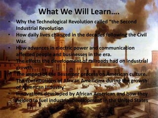 What We Will Learn….
•   Why the Technological Revolution called “the Second
    Industrial Revolution
•   How daily lives changed in the decades following the Civil
    War.
•   How advances in electric power and communication
    affected people and businesses in the era.
•   The effects the development of railroads had on industrial
    growth.
•   The impact of the Bessemer process on American culture.
•   The contributions of African Americans during the growth
    of American Industry
•   Innovations developed by African American and how they
    helped to fuel industrial development in the United States
 