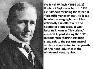 Frederick W. Taylor(1856-1915)
Frederick Taylor was born in 1856.
He is known for being the father of
“scientific management”. His ideas
involved managing human labor
efficiently and effectively. The
science of production, or what
became known as “Taylorism,”
reached its peak during the 1920s,
but attempts to bring scientific
standards to the performance of
workers were central to the growth
of American industries in the
nineteenth century also.
 