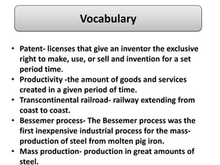 Vocabulary

• Patent- licenses that give an inventor the exclusive
  right to make, use, or sell and invention for a set
  period time.
• Productivity -the amount of goods and services
  created in a given period of time.
• Transcontinental railroad- railway extending from
  coast to coast.
• Bessemer process- The Bessemer process was the
  first inexpensive industrial process for the mass-
  production of steel from molten pig iron.
• Mass production- production in great amounts of
  steel.
 