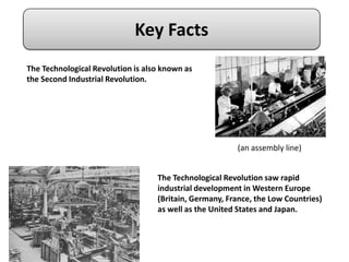 Key Facts
The Technological Revolution is also known as
the Second Industrial Revolution.




                                                        (an assembly line)


                                   The Technological Revolution saw rapid
                                   industrial development in Western Europe
                                   (Britain, Germany, France, the Low Countries)
                                   as well as the United States and Japan.
 