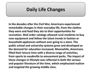 Daily Life Changes

In the decades after the Civil War, Americans experienced
remarkable changes in their everyday life, from the clothes
they wore and food they ate to their opportunities for
recreation. Mail order catalogs allowed rural residents to buy
new equipment and follow the latest trends in fashion or
household appliances without ever going to a store. The
public school and university systems grew and developed as
the demand for education increased. Meanwhile, Americans
filled their leisure time with a diverse range of activities,
from sports to vaudeville to amusement parks. The impact of
these changes in lifestyle was reflected in both the serious
and popular literature of the time, which emphasized realism
and targeted the growing middle class.
 
