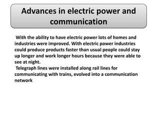 Advances in electric power and
         communication
 With the ability to have electric power lots of homes and
industries were improved. With electric power industries
could produce products faster than usual people could stay
up longer and work longer hours because they were able to
see at night.
 Telegraph lines were installed along rail lines for
communicating with trains, evolved into a communication
network
 