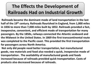 The Effects the Development of
     Railroads Had on Industrial Growth
 Railroads became the dominant mode of land transportation in the last
half of the 19th century. Railroads flourished in England, from 1,000 miles
in 1836 to more than 7,000 miles built by 1852. Railroads provided a fast,
inexpensive, convenient, and efficient mode of transportation for many
passengers. By the 1850s, railways connected the Atlantic seaboard and
the Midwest in the United States. In 1869 the first transcontinental route
was completed to the Pacific coast. This provided the first transportation
for passengers across North America.
 Not only did people need better transportation, but manufactured
goods, raw materials and food also needed a quick, inexpensive mode of
transportation . The availability of manufactured goods and foods
increased because of railroads provided quick transportation. Costs of
products also decreased because of railroads.
 