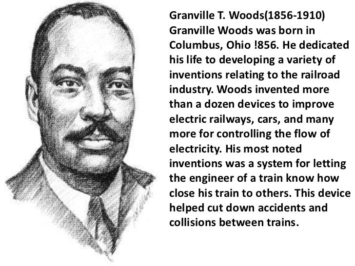 a biography of granville t woods an inventor A multi-talented inventor, granville woods, dubbed the black edison, created the railroad telegraph, a device which transmitted messages between moving train via static electricity this invention was an important advancement in railroad safety, reducing the number of train wrecks by enabling . a biography of granville t woods an inventor A multi-talented inventor, granville woods, dubbed the black edison, created the railroad telegraph, a device which transmitted messages between moving train via static electricity this invention was an important advancement in railroad safety, reducing the number of train wrecks by enabling .