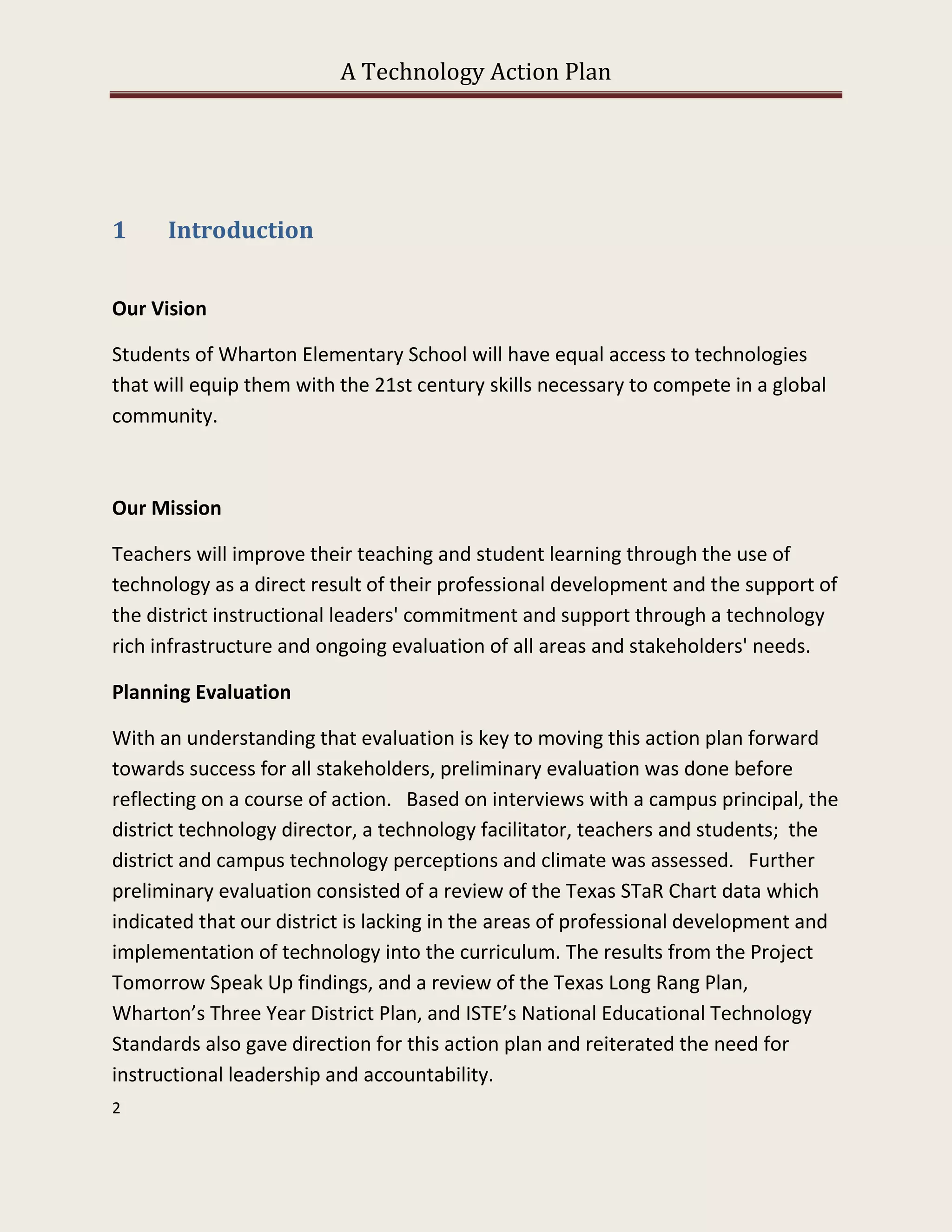 A Technology Action Plan




1     Introduction


Our Vision

Students of Wharton Elementary School will have equal access to technologies
that will equip them with the 21st century skills necessary to compete in a global
community.



Our Mission

Teachers will improve their teaching and student learning through the use of
technology as a direct result of their professional development and the support of
the district instructional leaders' commitment and support through a technology
rich infrastructure and ongoing evaluation of all areas and stakeholders' needs.

Planning Evaluation

With an understanding that evaluation is key to moving this action plan forward
towards success for all stakeholders, preliminary evaluation was done before
reflecting on a course of action. Based on interviews with a campus principal, the
district technology director, a technology facilitator, teachers and students; the
district and campus technology perceptions and climate was assessed. Further
preliminary evaluation consisted of a review of the Texas STaR Chart data which
indicated that our district is lacking in the areas of professional development and
implementation of technology into the curriculum. The results from the Project
Tomorrow Speak Up findings, and a review of the Texas Long Rang Plan,
Wharton’s Three Year District Plan, and ISTE’s National Educational Technology
Standards also gave direction for this action plan and reiterated the need for
instructional leadership and accountability.
2
 