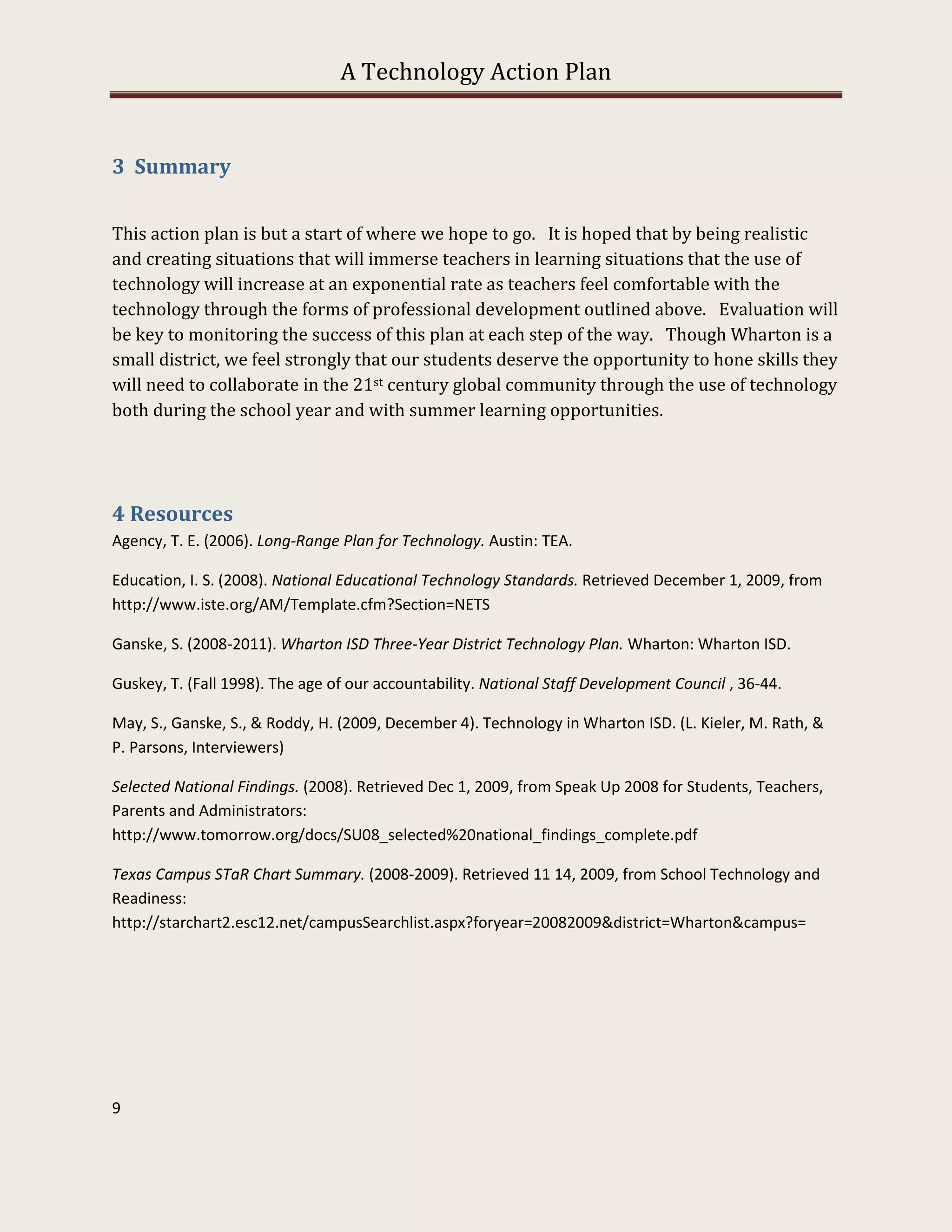 A Technology Action Plan


3 Summary


This action plan is but a start of where we hope to go. It is hoped that by being realistic
and creating situations that will immerse teachers in learning situations that the use of
technology will increase at an exponential rate as teachers feel comfortable with the
technology through the forms of professional development outlined above. Evaluation will
be key to monitoring the success of this plan at each step of the way. Though Wharton is a
small district, we feel strongly that our students deserve the opportunity to hone skills they
will need to collaborate in the 21st century global community through the use of technology
both during the school year and with summer learning opportunities.




4 Resources
Agency, T. E. (2006). Long-Range Plan for Technology. Austin: TEA.

Education, I. S. (2008). National Educational Technology Standards. Retrieved December 1, 2009, from
http://www.iste.org/AM/Template.cfm?Section=NETS

Ganske, S. (2008-2011). Wharton ISD Three-Year District Technology Plan. Wharton: Wharton ISD.

Guskey, T. (Fall 1998). The age of our accountability. National Staff Development Council , 36-44.

May, S., Ganske, S., & Roddy, H. (2009, December 4). Technology in Wharton ISD. (L. Kieler, M. Rath, &
P. Parsons, Interviewers)

Selected National Findings. (2008). Retrieved Dec 1, 2009, from Speak Up 2008 for Students, Teachers,
Parents and Administrators:
http://www.tomorrow.org/docs/SU08_selected%20national_findings_complete.pdf

Texas Campus STaR Chart Summary. (2008-2009). Retrieved 11 14, 2009, from School Technology and
Readiness:
http://starchart2.esc12.net/campusSearchlist.aspx?foryear=20082009&district=Wharton&campus=




9
 