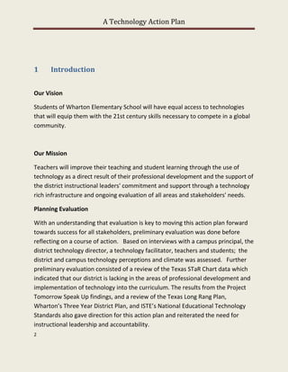 A Technology Action Plan




1     Introduction


Our Vision

Students of Wharton Elementary School will have equal access to technologies
that will equip them with the 21st century skills necessary to compete in a global
community.



Our Mission

Teachers will improve their teaching and student learning through the use of
technology as a direct result of their professional development and the support of
the district instructional leaders' commitment and support through a technology
rich infrastructure and ongoing evaluation of all areas and stakeholders' needs.

Planning Evaluation

With an understanding that evaluation is key to moving this action plan forward
towards success for all stakeholders, preliminary evaluation was done before
reflecting on a course of action. Based on interviews with a campus principal, the
district technology director, a technology facilitator, teachers and students; the
district and campus technology perceptions and climate was assessed. Further
preliminary evaluation consisted of a review of the Texas STaR Chart data which
indicated that our district is lacking in the areas of professional development and
implementation of technology into the curriculum. The results from the Project
Tomorrow Speak Up findings, and a review of the Texas Long Rang Plan,
Wharton’s Three Year District Plan, and ISTE’s National Educational Technology
Standards also gave direction for this action plan and reiterated the need for
instructional leadership and accountability.
2
 