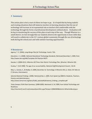 A Technology Action Plan


3 Summary


This action plan is but a start of where we hope to go. It is hoped that by being realistic
and creating situations that will immerse teachers in learning situations that the use of
technology will increase at an exponential rate as teachers feel comfortable with the
technology through the forms of professional development outlined above. Evaluation will
be key to monitoring the success of this plan at each step of the way. Though Wharton is a
small district, we feel strongly that our students deserve the opportunity to hone skills they
will need to collaborate in the 21st century global community through the use of technology
both during the school year and with summer learning opportunities.




4 Resources
Agency, T. E. (2006). Long-Range Plan for Technology. Austin: TEA.

Education, I. S. (2008). National Educational Technology Standards. Retrieved December 1, 2009, from
http://www.iste.org/AM/Template.cfm?Section=NETS

Ganske, S. (2008-2011). Wharton ISD Three-Year District Technology Plan. Wharton: Wharton ISD.

Guskey, T. (Fall 1998). The age of our accountability. National Staff Development Council , 36-44.

May, S., Ganske, S., & Roddy, H. (2009, December 4). Technology in Wharton ISD. (L. Kieler, M. Rath, &
P. Parsons, Interviewers)

Selected National Findings. (2008). Retrieved Dec 1, 2009, from Speak Up 2008 for Students, Teachers,
Parents and Administrators:
http://www.tomorrow.org/docs/SU08_selected%20national_findings_complete.pdf

Texas Campus STaR Chart Summary. (2008-2009). Retrieved 11 14, 2009, from School Technology and
Readiness:
http://starchart2.esc12.net/campusSearchlist.aspx?foryear=20082009&district=Wharton&campus=




9
 