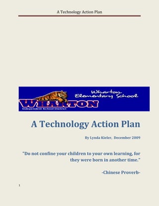 A Technology Action Plan




        A Technology Action Plan
                                  By Lynda Kieler, December 2009



    "Do not confine your children to your own learning, for
                          they were born in another time."

                                           -Chinese Proverb-

1
 